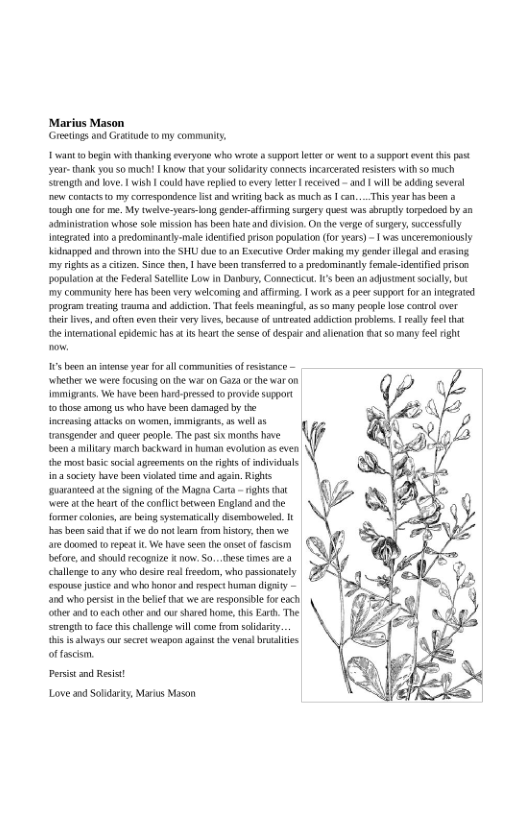 Marius Mason Gretigs and Grattude 1 my communiy,  veant 0 begin with thanking everyon vho ok  suppor e o went 103 suppet vent i st year thak you so moch! | Ko thatyour slidrity connects incarcerted resisters withso moch Srengthandbove. | wish | could hve reped 0 every eter | received - nd 1 wilbe addng several e conact o my comspordence lisand wriing back a5 mich 2 1 can... Thisyear hs been {ough e for me. My twelve-years o, ender-aifiming sngey ques was sbruplyLopodoed by an adminisation whose sok misson has bee hate and divison.On the vrge of surgery, sccessully Integated i a predominaniy-male dencfed peson populaton fr ears) -  was ncesemoniously dapped a thown s the SHU due 1. Exccuive Ordor making my oder llegal an ersing m ighs a5 3 citizen.Sinc then, | v been tsnsfred 03 predominsnty female-denified prison populaion at the Federa Stelte Low in Danbury, Connecicut.I’s been an ajusiment sacialy but my communty ere hasbeen very welcoming and affring | work s peer suppor ora e program resiog rauma o addiction That fees mesaingf, a 0 many pcgle lose comrl over {hoir lve,and ften oventhei very lves, because of wnresed adiction problens. ey foe that e ntemational epkdemc has t s beart the snse of despai and allnation at 50 many felright  s boen an ntense yearforal communiesof resstance whether we were focusing on the waron Gaza or thewar on mmigrnts, W have been har-presed 0 provid support 1 those o s who bave e damaged by e ncressiag aackson women, immigeants, 5 wel o ransgenderan quer people.The s six monis have een  nllary march bockward n hunan evolsion a5 even o mos asi scial agremens on he rights o individuals 3 sciey bave been ot i and gain. Rights aranied atthe siging of he Magoa Cara - rights hat e atthe bt o the conflict beween England and the formes colonies, e being sysematically dsemboweled. s e i hat i e o ot s from history, e we ” e domes o epet . We e e he oseto wscsm | (3 before,and should recogaize K now. 0. e tmes are 4 challenge 10 any who desir e reedom, who passinatly espousejustice o o oror e respect b digsty and who persist i he bele that wear responsile fo eoch ther and 0 ch oher s ur shaved home, this Ear. The s o face thischalene will come from solidary.  i s aays ur secret weapon agiost the venal butalies offascsm.  Persisand Resist Love and Soldary, Marus Mason 